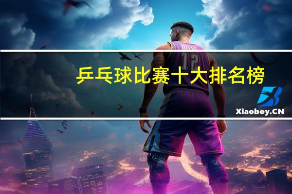 乒乓球比赛十大排名榜