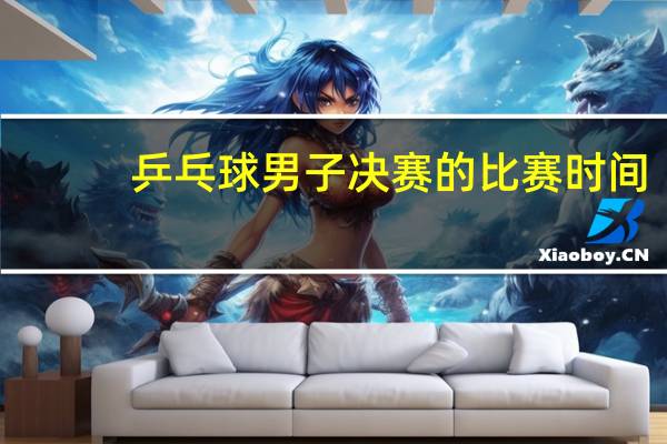 乒乓球男子决赛的比赛时间