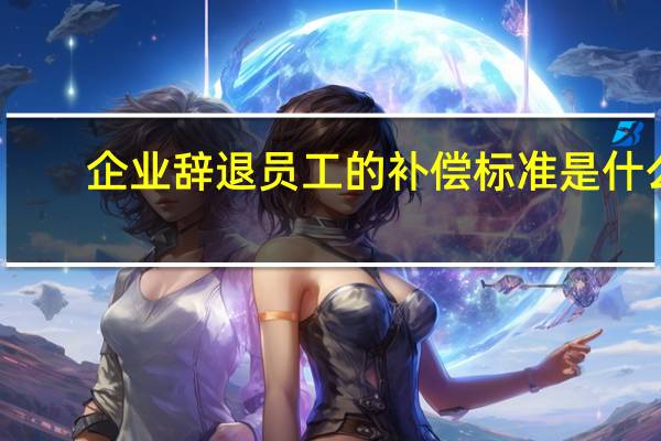 企业辞退员工的补偿标准是什么