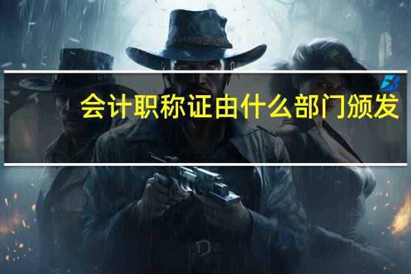会计职称证由什么部门颁发