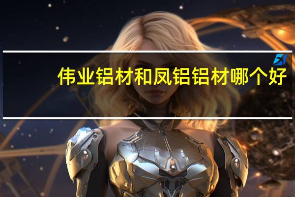 伟业铝材和凤铝铝材哪个好