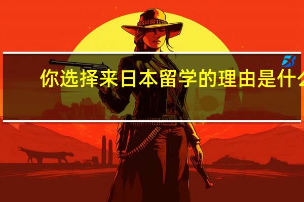 你选择来日本留学的理由是什么