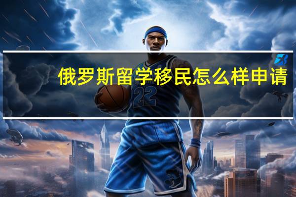 俄罗斯留学移民怎么样申请