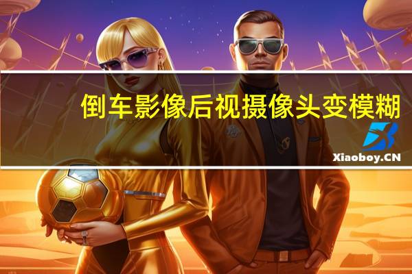 倒车影像后视摄像头变模糊