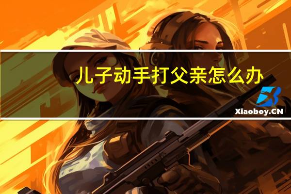 儿子动手打父亲怎么办
