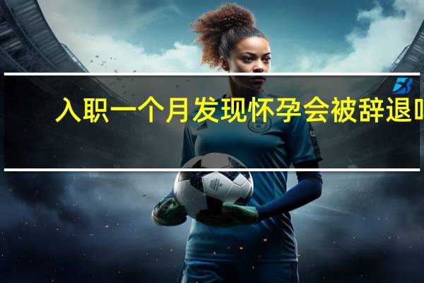 入职一个月发现怀孕会被辞退吗