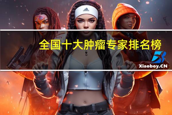 全国十大肿瘤专家排名榜