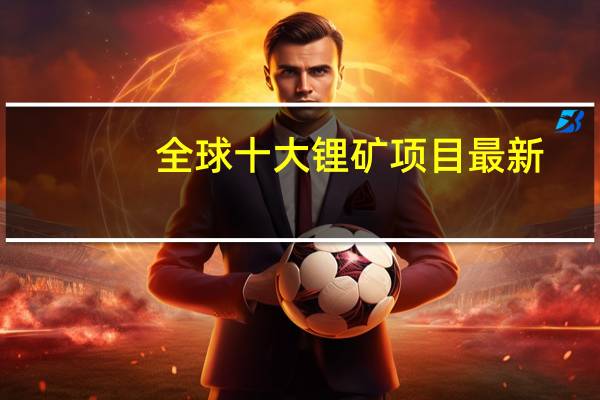 全球十大锂矿项目最新