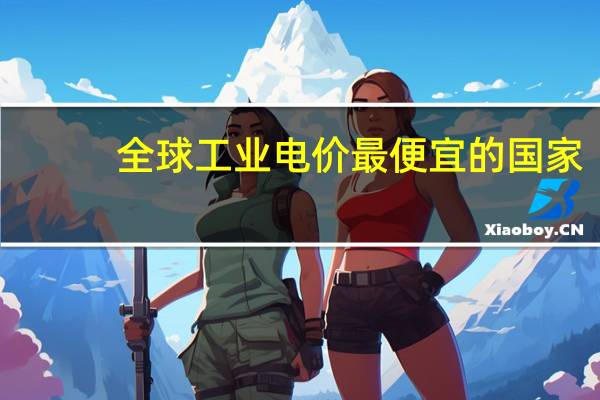 全球工业电价最便宜的国家