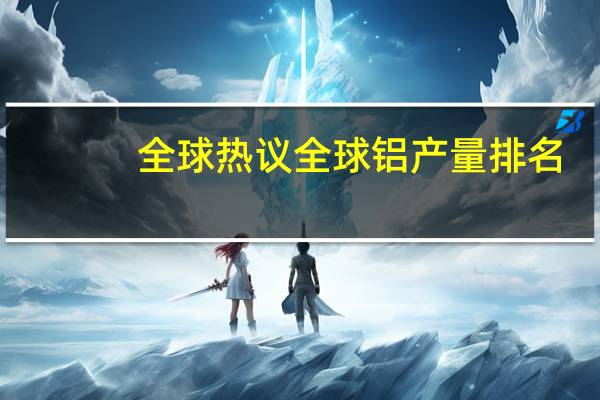 全球热议全球铝产量排名