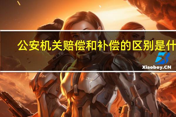 公安机关赔偿和补偿的区别是什么