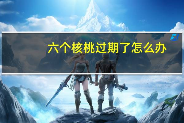 六个核桃过期了怎么办