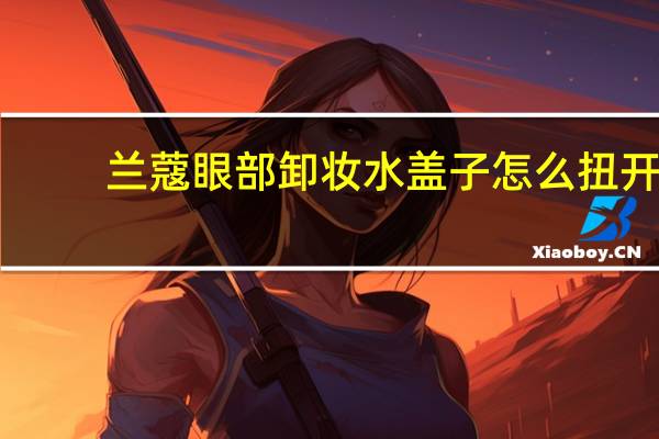 兰蔻眼部卸妆水盖子怎么扭开