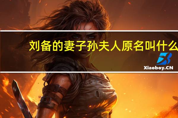 刘备的妻子孙夫人原名叫什么