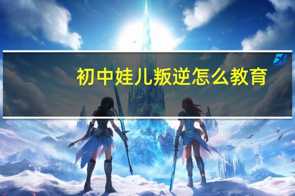 初中娃儿叛逆怎么教育