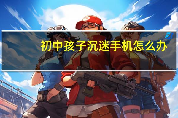 初中孩子沉迷手机怎么办