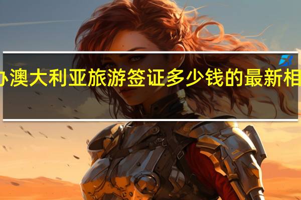 办澳大利亚旅游签证多少钱的最新相关信息