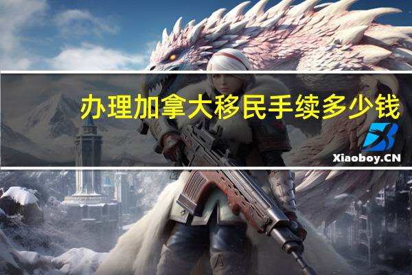 办理加拿大移民手续多少钱