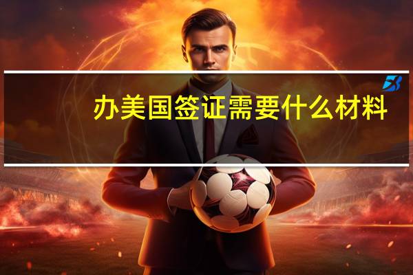 办美国签证需要什么材料(美国办理签证需要什么材料)