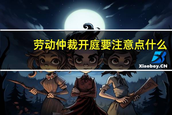 劳动仲裁开庭要注意点什么