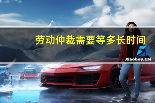 劳动仲裁需要等多长时间