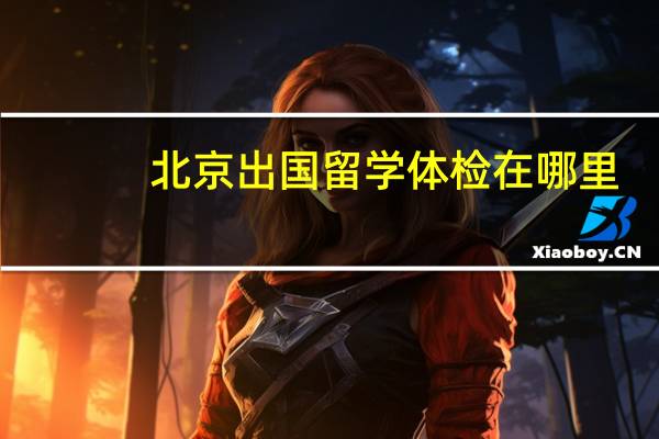 北京出国留学体检在哪里