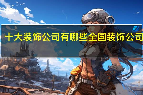 十大装饰公司有哪些全国装饰公司排行