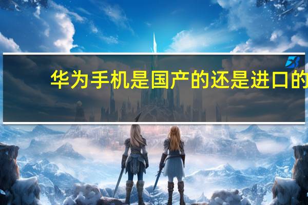 华为手机是国产的还是进口的