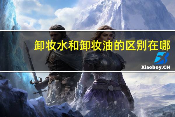 卸妆水和卸妆油的区别在哪