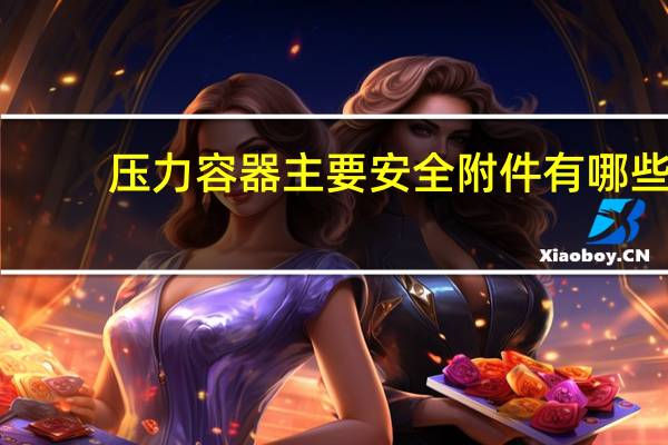 压力容器主要安全附件有哪些