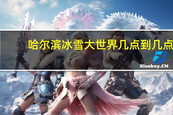 哈尔滨冰雪大世界几点到几点