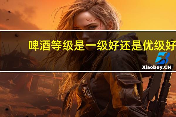 啤酒等级是一级好还是优级好