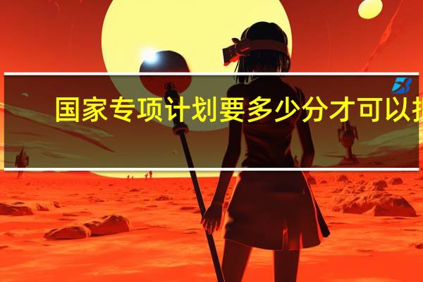 国家专项计划要多少分才可以报