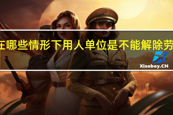 在哪些情形下用人单位是不能解除劳动合同