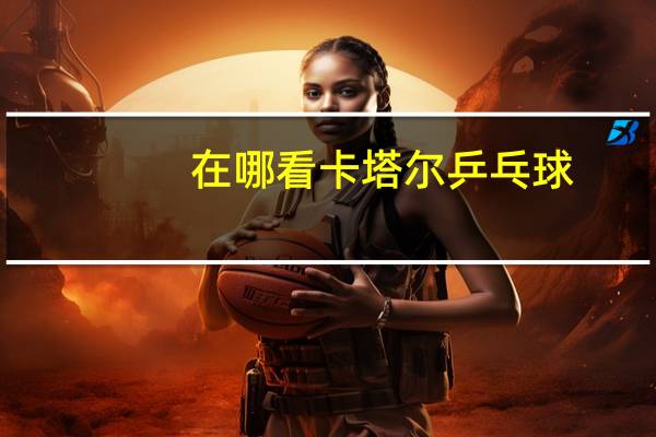 在哪看卡塔尔乒乓球