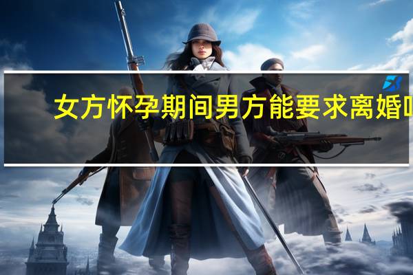 女方怀孕期间男方能要求离婚吗