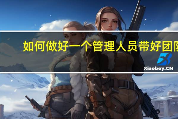 如何做好一个管理人员带好团队