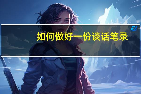 如何做好一份谈话笔录