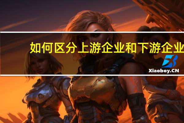 如何区分上游企业和下游企业