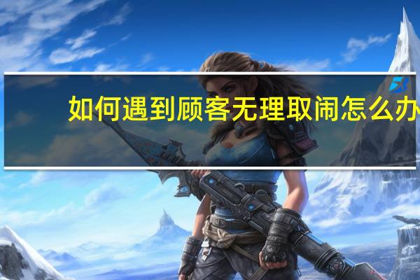 如何遇到顾客无理取闹怎么办