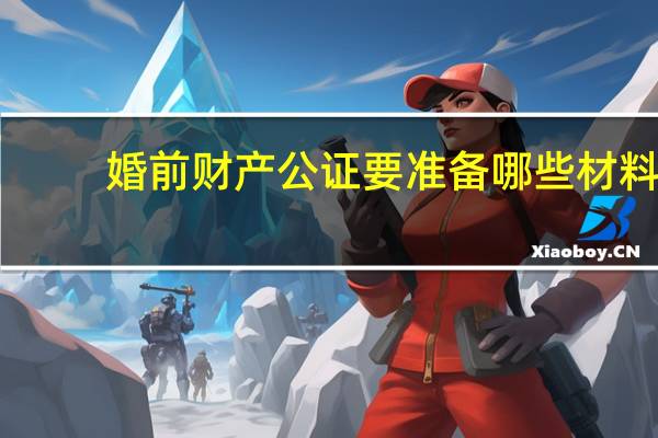 婚前财产公证要准备哪些材料