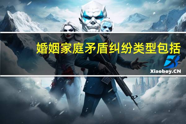 婚姻家庭矛盾纠纷类型包括