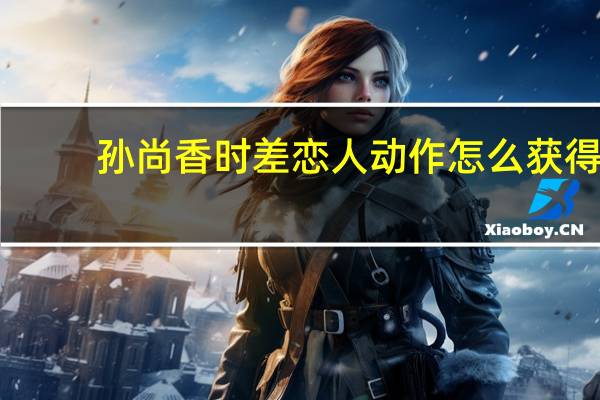 孙尚香时差恋人动作怎么获得