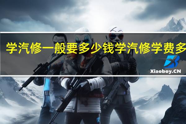 学汽修一般要多少钱学汽修学费多少钱