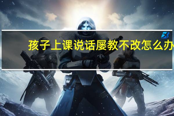 孩子上课说话屡教不改怎么办