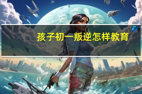 孩子初一叛逆怎样教育