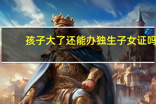 孩子大了还能办独生子女证吗