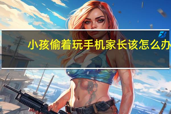 小孩偷着玩手机家长该怎么办