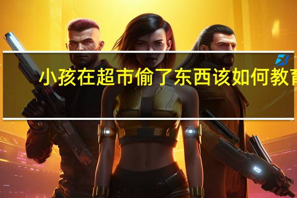 小孩在超市偷了东西该如何教育