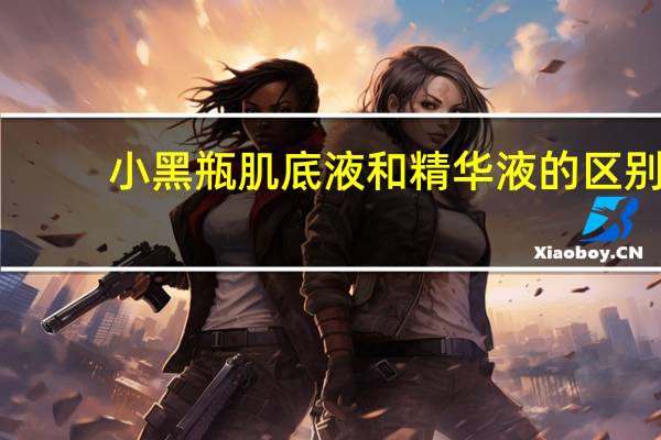 小黑瓶肌底液和精华液的区别